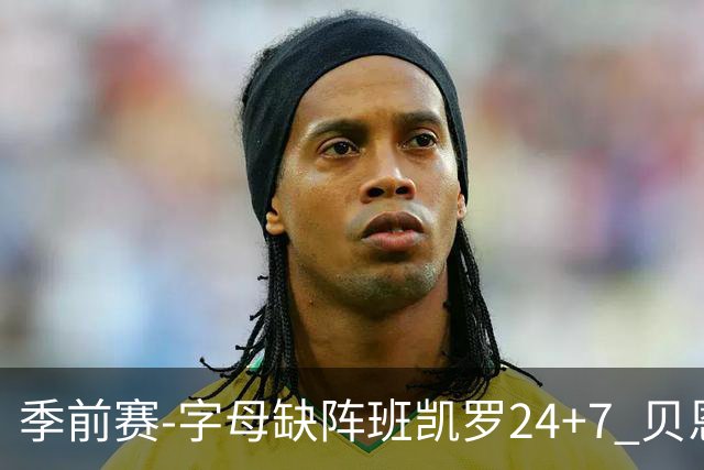 季前赛-字母缺阵班凯罗24+7 贝恩23分魔术扑灭热火